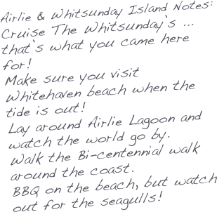 Airlie & Whitsunday Island Notes:
Cruise The Whitsunday’s ... that’s what you came here for!
Make sure you visit Whitehaven beach when the tide is out!
Lay around Airlie Lagoon and watch the world go by.
Walk the Bi-centennial walk around the coast.
BBQ on the beach, but watch out for the seagulls!
