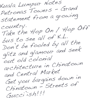 Kuala Lumpur Notes
Petronas Towers - Grand statement from a growing country.
Take the Hop On / Hop Off 
bus to see all of K.L.
Don’t be fooled by all the glitz and glamour and seek out old colonial architecture in Chinatown and Central Market
Get you bargains down in Chinatown - Streets of Gucci’ish!!!
