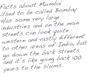 Facts about Mumbai
Used to be called Bombay
Has some very large industries and on the main streets can look quite western and vastly different to other areas of India, but go down the back streets and it’s like going back 100 years to the slums.