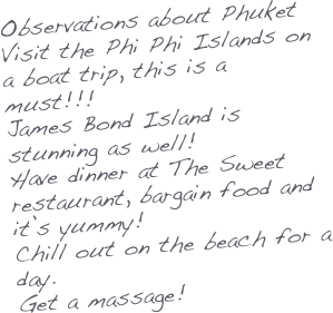 Observations about Phuket
Visit the Phi Phi Islands on a boat trip, this is a must!!!
James Bond Island is stunning as well!
Have dinner at The Sweet restaurant, bargain food and it’s yummy!
Chill out on the beach for a day.
Get a massage!




