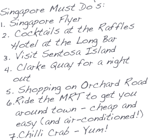 Singapore Must Do’s:
Singapore Flyer
 Cocktails at the Raffles Hotel at the Long Bar
 Visit Sentosa Island
 Clarke Quay for a night out
 Shopping on Orchard Road
Ride the MRT to get you around town - cheap and easy (and air-conditioned!)
Chilli Crab - Yum!



