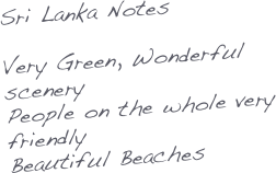 Sri Lanka Notes

Very Green, Wonderful scenery
People on the whole very friendly
Beautiful Beaches
