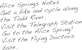 Alice Springs Notes
Get a bike and cycle along the Todd River. 
Visit the Telegraph Station
Go to the Alice Spring!
Visit the Flying Doctors base.