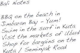 Bali Notes

BBQ on the beach in Jimbaran Bay - Yum!
Swim in the surf in Kuta
Visit the markets of Ubud
Shop for bargains on the Kuta / Seminyak Road

