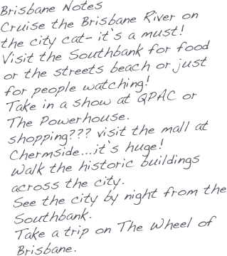 Brisbane Notes
Cruise the Brisbane River on the city cat- it’s a must!
Visit the Southbank for food or the streets beach or just for people watching!
Take in a show at QPAC or The Powerhouse.
shopping??? visit the mall at Chermside....it’s huge!
Walk the historic buildings across the city.
See the city by night from the Southbank.
Take a trip on The Wheel of Brisbane.


