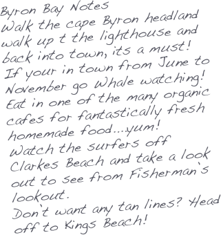 Byron Bay Notes
Walk the cape Byron headland walk up t the lighthouse and back into town, its a must!
If your in town from June to November go Whale watching!
Eat in one of the many organic cafes for fantastically fresh homemade food....yum!
Watch the surfers off Clarkes Beach and take a look out to see from Fisherman’s lookout.
Don’t want any tan lines? Head off to Kings Beach!
