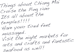 Things about Chiang Mai
Cruise the Ping river
Its all about the temples!!!!
Have your tired feet massaged.
Visit the night markets for arts and crafts and fantastic seafood as well!


