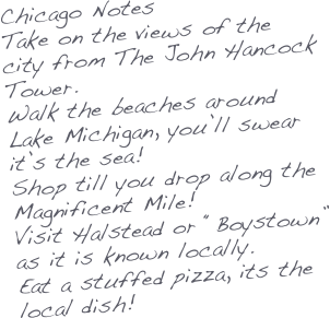 Chicago Notes
Take on the views of the city from The John Hancock Tower.
Walk the beaches around Lake Michigan, you’ll swear it’s the sea!
Shop till you drop along the Magnificent Mile!
Visit Halstead or “Boystown” as it is known locally.
Eat a stuffed pizza, its the local dish!




