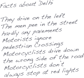 Facts about Delhi

They drive on the left
The men pee in the street
hardly any pavements
Motorists ignore pedestrian Crossings
Motorcyclists drive down the wrong side of the road
Motorcyclists don’t always stop at red lights


