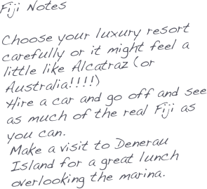 Fiji Notes

Choose your luxury resort carefully or it might feel a little like Alcatraz (or Australia!!!!)
Hire a car and go off and see as much of the real Fiji as you can.
Make a visit to Denerau Island for a great lunch overlooking the marina.

