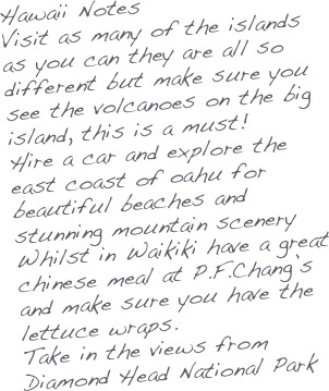 Hawaii Notes
Visit as many of the islands as you can they are all so different but make sure you see the volcanoes on the big island, this is a must!
Hire a car and explore the east coast of oahu for beautiful beaches and stunning mountain scenery
Whilst in Waikiki have a great chinese meal at P.F.Chang’s and make sure you have the lettuce wraps.
Take in the views from Diamond Head National Park





