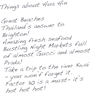 Things about Hua Hin

Great Beaches
Thailand’s answer to Brighton!
Amazing fresh seafood
Bustling Night Markets full of almost Gucci and almost Prada!
Take a trip to the river Kwai - you won’f forget it.
Factor 30 is a must- it’s hot hot hot!

