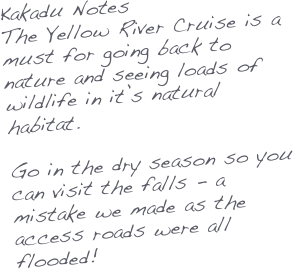 Kakadu Notes
The Yellow River Cruise is a must for going back to nature and seeing loads of wildlife in it’s natural habitat.

Go in the dry season so you can visit the falls - a mistake we made as the access roads were all flooded!