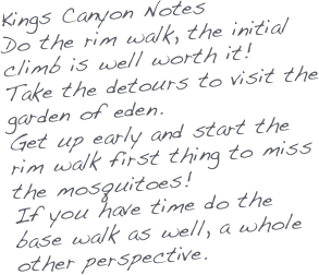 Kings Canyon Notes
Do the rim walk, the initial climb is well worth it!
Take the detours to visit the garden of eden.
Get up early and start the rim walk first thing to miss the mosquitoes!
If you have time do the base walk as well, a whole other perspective.