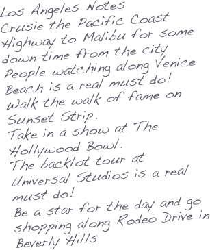 Los Angeles Notes
Crusie the Pacific Coast Highway to Malibu for some down time from the city
People watching along Venice Beach is a real must do!
Walk the walk of fame on Sunset Strip.
Take in a show at The Hollywood Bowl.
The backlot tour at Universal Studios is a real must do!
Be a star for the day and go shopping along Rodeo Drive in Beverly Hills

