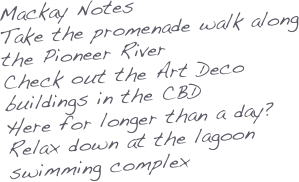 Mackay Notes
Take the promenade walk along the Pioneer River
Check out the Art Deco buildings in the CBD
Here for longer than a day? Relax down at the lagoon swimming complex
