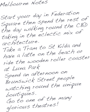 Melbourne Notes

Start your day in Federation Square then spend the rest of the day walking round the CBD taking in the eclectic mix of architecture.
Take a Tram to St Kilda and have a latte on the beach or ride the wooden roller coaster at Luna Park
Spend an afternoon on Brunswick Street people watching round the unique boutiques.
Go to one of the many glorious theatres!