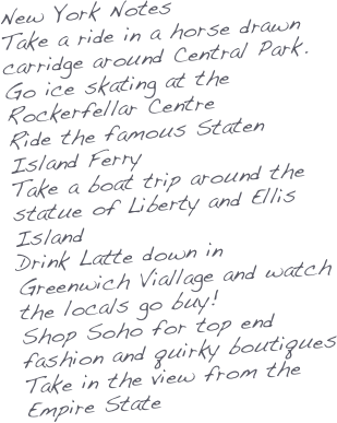 New York Notes
Take a ride in a horse drawn carridge around Central Park.
Go ice skating at the Rockerfellar Centre
Ride the famous Staten Island Ferry
Take a boat trip around the statue of Liberty and Ellis Island
Drink Latte down in Greenwich Viallage and watch the locals go buy!
Shop Soho for top end fashion and quirky boutiques
Take in the view from the Empire State
