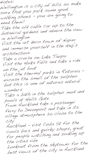 Notes:
Wellington is a city of hills so make sure that you pack some good walking shoes - you are going to need them!
Take the old cable car up to the botanical gardens and admire the view in Wellington
Visit the art deco town of Napier and immerse yourself in the 1930’s architecture
Take a cruise on Lake Taupo
Visit the Huka Falls and take a ride on the jet boat
Visit the thermal parks in Rotorua - excuse the smell of the sulphur but this is one of natures natural wonders
Taks a bath in the sulphur mud and pools at Hells Gate
From Auckland take a passenger ferry to Devonport and take in its village atmosphere so close to the city
Auckland - visit Cuba St for the cools bars and quirky shops, great for people watching and soaking up the cities vibe
Lookout from the skytower for the best views of the city in Auckland