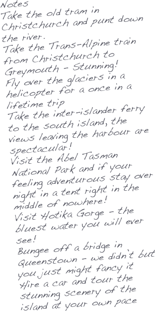 Notes
Take the old tram in Christchurch and punt down the river.
Take the Trans-Alpine train from Christchurch to Greymouth - Stunning!
Fly over the glaciers in a helicopter for a once in a lifetime trip
Take the inter-islander ferry to the south island, the views leaving the harbour are spectacular!
Visit the Abel Tasman National Park and if your feeling adventurous stay over night in a tent right in the middle of nowhere!
Visit Hotika Gorge - the bluest water you will ever see!
Bungee off a bridge in Queenstown - we didn’t but you just might fancy it
Hire a car and tour the stunning scenery of the island at your own pace



