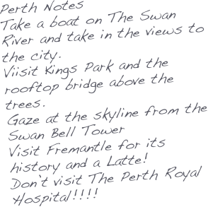 Perth Notes
Take a boat on The Swan River and take in the views to the city.
Viisit Kings Park and the rooftop bridge above the trees.
Gaze at the skyline from the Swan Bell Tower
Visit Fremantle for its history and a Latte!
Don’t visit The Perth Royal Hospital!!!!

