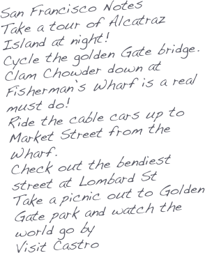 San Francisco Notes
Take a tour of Alcatraz Island at night!
Cycle the golden Gate bridge.
Clam Chowder down at Fisherman’s Wharf is a real must do!
Ride the cable cars up to Market Street from the Wharf.
Check out the bendiest street at Lombard St
Take a picnic out to Golden Gate park and watch the world go by
Visit Castro 

