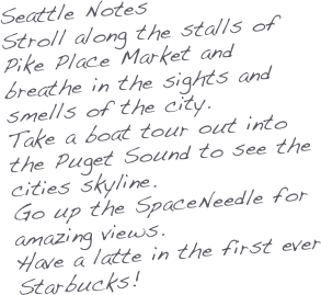 Seattle Notes
Stroll along the stalls of Pike Place Market and breathe in the sights and smells of the city.
Take a boat tour out into the Puget Sound to see the cities skyline.
Go up the SpaceNeedle for amazing views.
Have a latte in the first ever Starbucks!




