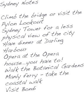Sydney Notes

Climb the bridge or visit the Pylon Lookout
Sydney Tower for a less physical view of the city
Have dinner at Darling Harbour
Opera at the Opera house...you have to!
Walk the Botanical Gardens
Manly ferry - take the coastal walk
Visit Bondi
