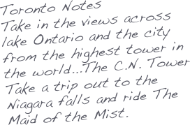 Toronto Notes
Take in the views across lake Ontario and the city from the highest tower in the world...The C.N. Tower
Take a trip out to the Niagara falls and ride The Maid of the Mist.
