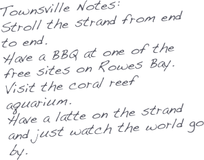 Townsville Notes:
Stroll the strand from end to end.
Have a BBQ at one of the free sites on Rowes Bay.
Visit the coral reef aquarium.
Have a latte on the strand and just watch the world go by.

