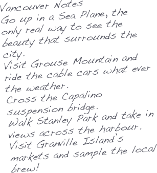 Vancouver Notes
Go up in a Sea Plane, the only real way to see the beauty that surrounds the city.
Visit Grouse Mountain and ride the cable cars what ever the weather.
Cross the Capalino suspension bridge.
Walk Stanley Park and take in views across the harbour.
Visit Granville Island’s markets and sample the local brew!


