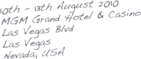 10th - 13th August 2010
MGM Grand Hotel & Casino
Las Vegas Blvd
Las Vegas
Nevada, USA