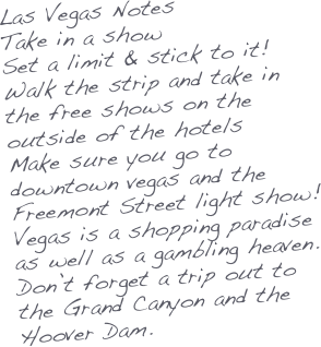 Las Vegas Notes
Take in a show
Set a limit & stick to it!
Walk the strip and take in the free shows on the outside of the hotels
Make sure you go to downtown vegas and the Freemont Street light show!
Vegas is a shopping paradise as well as a gambling heaven.
Don’t forget a trip out to the Grand Canyon and the Hoover Dam.
