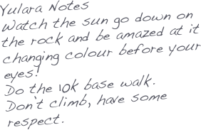 Yulara Notes
Watch the sun go down on the rock and be amazed at it changing colour before your eyes!
Do the 10k base walk.
Don’t climb, have some respect.